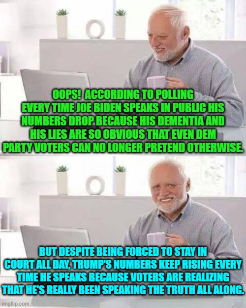 Yes, this really is happening according to polling companies. | OOPS!  ACCORDING TO POLLING EVERY TIME JOE BIDEN SPEAKS IN PUBLIC HIS NUMBERS DROP BECAUSE HIS DEMENTIA AND HIS LIES ARE SO OBVIOUS THAT EVEN DEM PARTY VOTERS CAN NO LONGER PRETEND OTHERWISE. BUT DESPITE BEING FORCED TO STAY IN COURT ALL DAY, TRUMP'S NUMBERS KEEP RISING EVERY TIME HE SPEAKS BECAUSE VOTERS ARE REALIZING THAT HE'S REALLY BEEN SPEAKING THE TRUTH ALL ALONG. | image tagged in hide the pain harold | made w/ Imgflip meme maker