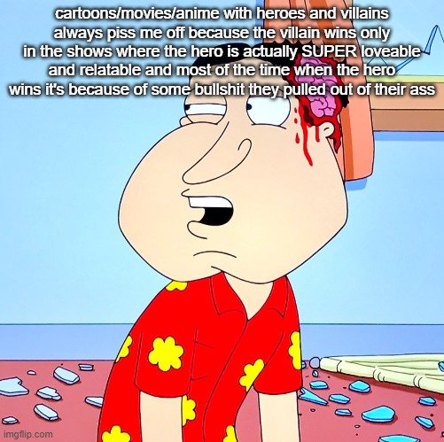 Massive Head Wound | cartoons/movies/anime with heroes and villains always piss me off because the villain wins only in the shows where the hero is actually SUPER loveable and relatable and most of the time when the hero wins it's because of some bullshit they pulled out of their ass | image tagged in massive head wound | made w/ Imgflip meme maker