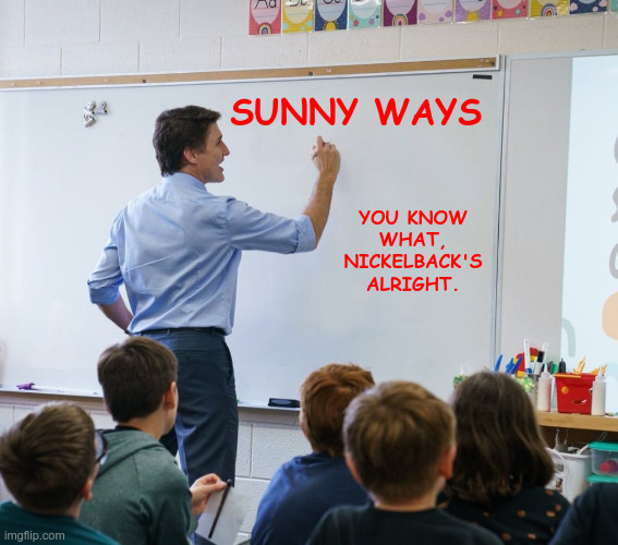 Trudeau Teacher Nickelback's Alright | SUNNY WAYS; YOU KNOW WHAT, NICKELBACK'S ALRIGHT. | image tagged in trudeau teacher | made w/ Imgflip meme maker