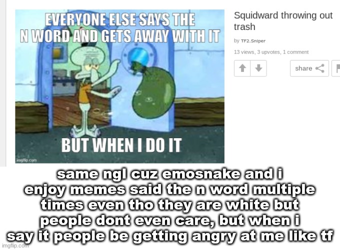 same ngl cuz emosnake and i enjoy memes said the n word multiple times even tho they are white but people dont even care, but when i say it people be getting angry at me like tf | made w/ Imgflip meme maker