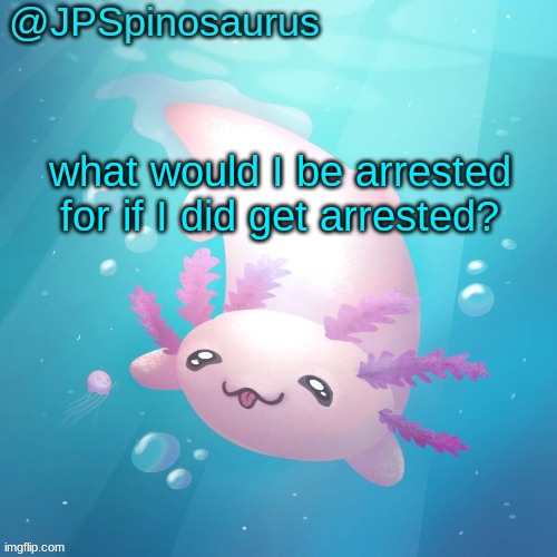 JPSpinosaurus axolotl temp v2 | what would I be arrested for if I did get arrested? | image tagged in jpspinosaurus axolotl temp v2 | made w/ Imgflip meme maker