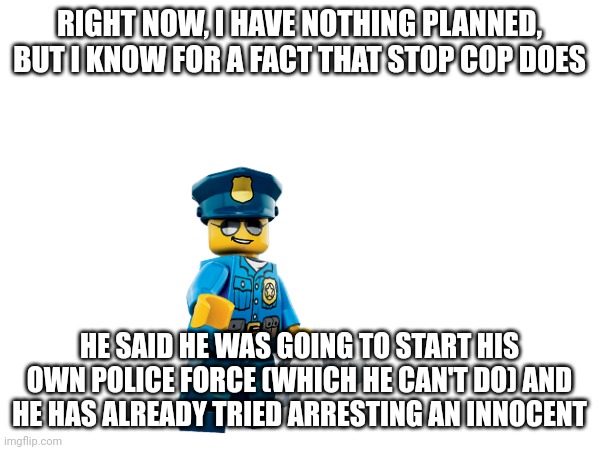 RIGHT NOW, I HAVE NOTHING PLANNED, BUT I KNOW FOR A FACT THAT STOP COP DOES HE SAID HE WAS GOING TO START HIS OWN POLICE FORCE (WHICH HE CAN | made w/ Imgflip meme maker