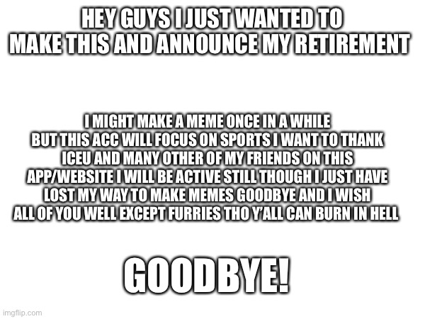 Bye bye ??‍♂️ | HEY GUYS I JUST WANTED TO MAKE THIS AND ANNOUNCE MY RETIREMENT; I MIGHT MAKE A MEME ONCE IN A WHILE BUT THIS ACC WILL FOCUS ON SPORTS I WANT TO THANK ICEU AND MANY OTHER OF MY FRIENDS ON THIS APP/WEBSITE I WILL BE ACTIVE STILL THOUGH I JUST HAVE LOST MY WAY TO MAKE MEMES GOODBYE AND I WISH ALL OF YOU WELL EXCEPT FURRIES THO Y’ALL CAN BURN IN HELL; GOODBYE! | image tagged in retirement | made w/ Imgflip meme maker