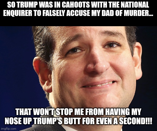 Alpha Ted | SO TRUMP WAS IN CAHOOTS WITH THE NATIONAL ENQUIRER TO FALSELY ACCUSE MY DAD OF MURDER... THAT WON'T STOP ME FROM HAVING MY NOSE UP TRUMP'S BUTT FOR EVEN A SECOND!!! | image tagged in ted cruz,conservative,republican,trump,maga,trump supporter | made w/ Imgflip meme maker