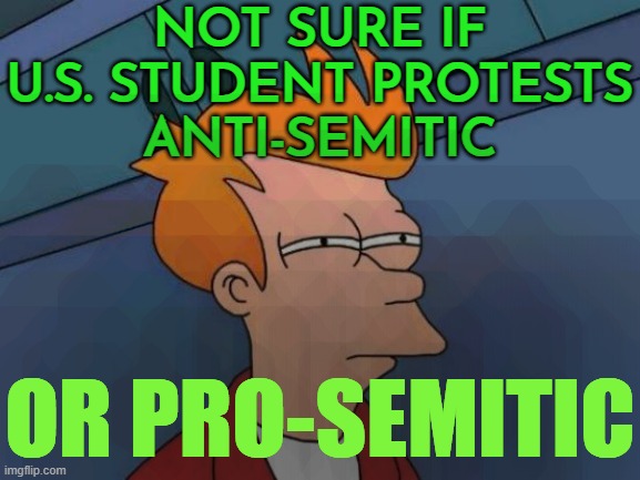 Not Sure If U.S. Student Protests Anti-Semitic Or Pro-Semitic | NOT SURE IF
U.S. STUDENT PROTESTS
ANTI-SEMITIC; OR PRO-SEMITIC | image tagged in memes,futurama fry,anti-semitism,anti-semite and a racist,scumbag america,palestine | made w/ Imgflip meme maker