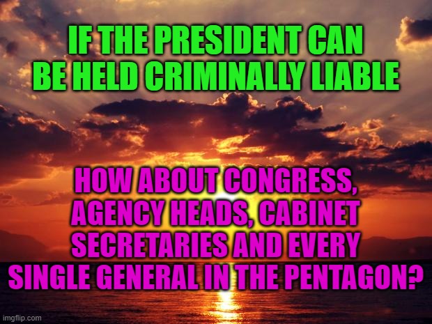 Sunset | IF THE PRESIDENT CAN BE HELD CRIMINALLY LIABLE; HOW ABOUT CONGRESS, AGENCY HEADS, CABINET SECRETARIES AND EVERY SINGLE GENERAL IN THE PENTAGON? | image tagged in sunset | made w/ Imgflip meme maker