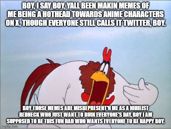 Foghorn Leghorn annoyed by his own memes. | BOY, I SAY BOY, YALL BEEN MAKIN MEMES OF ME BEING A HOTHEAD TOWARDS ANIME CHARACTERS ON X, THOUGH EVERYONE STILL CALLS IT TWITTER, BOY. BOY THOSE MEMES ARE MISREPRESENT'N ME AS A NIHILIST REDNECK WHO JUST WANT TO RUIN EVERYONE'S DAY, BOY I AM SUPPOSED TO BE THIS FUN DAD WHO WANTS EVERYONE TO BE HAPPY BOY. | image tagged in foghorn,foghorn leghorn,meme,looney tunes,fun,twitter | made w/ Imgflip meme maker