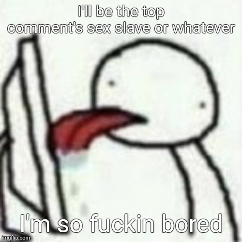 Mmmbbhhhnmnmnmmbnmbmnnnn | I'll be the top comment's sex slave or whatever; I'm so fuckin bored | image tagged in mmmbbhhhnmnmnmmbnmbmnnnn | made w/ Imgflip meme maker