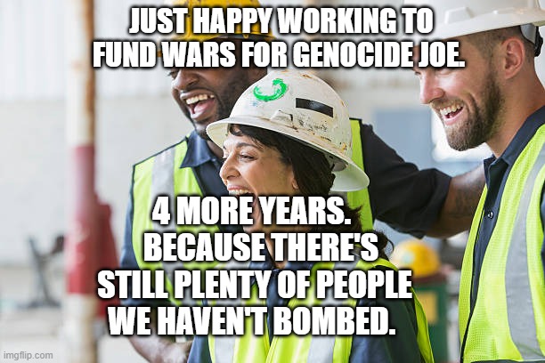 Construction worker laughing | JUST HAPPY WORKING TO FUND WARS FOR GENOCIDE JOE. 4 MORE YEARS.    BECAUSE THERE'S STILL PLENTY OF PEOPLE WE HAVEN'T BOMBED. | image tagged in construction worker laughing | made w/ Imgflip meme maker
