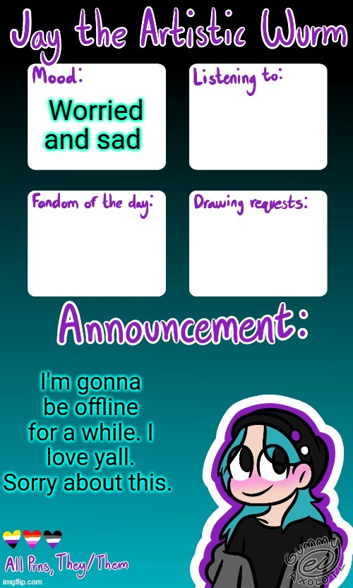 I'm not gonna be active on discord either.. I'm sorry yall. Goodnight. | Worried and sad; I'm gonna be offline for a while. I love yall. Sorry about this. | image tagged in jay's announcement temp made by the legendary gummy_axolotl,i want to cry,my life is falling apart,send help | made w/ Imgflip meme maker