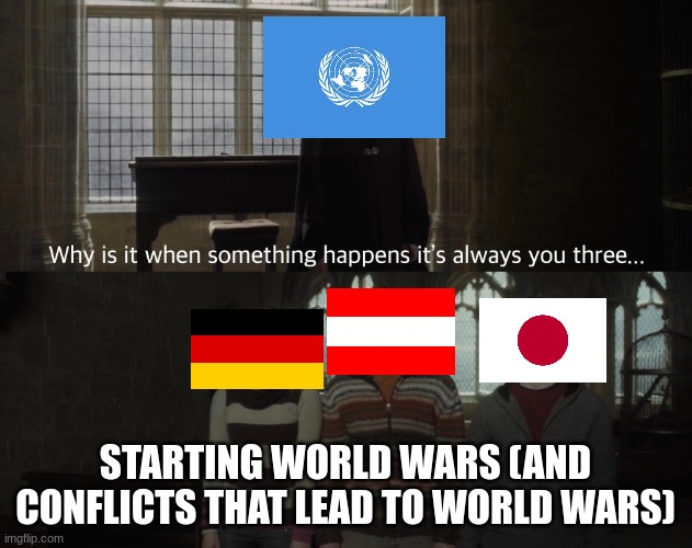 Those 3 nations either started world wars or started new battles and fronts in world wars | STARTING WORLD WARS (AND CONFLICTS THAT LEAD TO WORLD WARS) | image tagged in why is it always you 3,world wars,japan,germany,austria | made w/ Imgflip meme maker