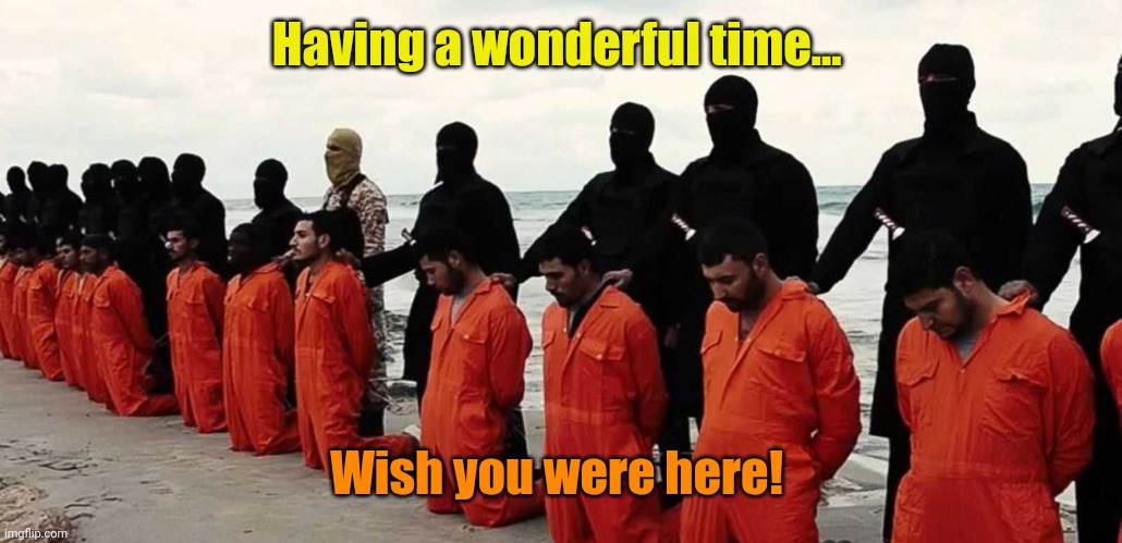 ISIS Executions 001 | Having a wonderful time... Wish you were here! | image tagged in isis executions 001 | made w/ Imgflip meme maker