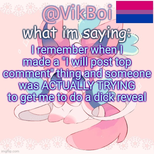 Vik's Sylveon Temp | I remember when I made a "I will post top comment" thing and someone was ACTUALLY TRYING to get me to do a dick reveal | image tagged in vik's sylveon temp | made w/ Imgflip meme maker