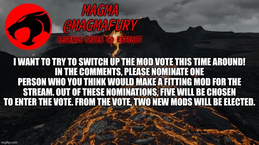 Please participate, democracy is important. No joke entries, please do not nominate yourself, please do not harass nominees. | I WANT TO TRY TO SWITCH UP THE MOD VOTE THIS TIME AROUND!
IN THE COMMENTS, PLEASE NOMINATE ONE PERSON WHO YOU THINK WOULD MAKE A FITTING MOD FOR THE STREAM. OUT OF THESE NOMINATIONS, FIVE WILL BE CHOSEN TO ENTER THE VOTE. FROM THE VOTE, TWO NEW MODS WILL BE ELECTED. | image tagged in magma's announcement template 3 0 | made w/ Imgflip meme maker