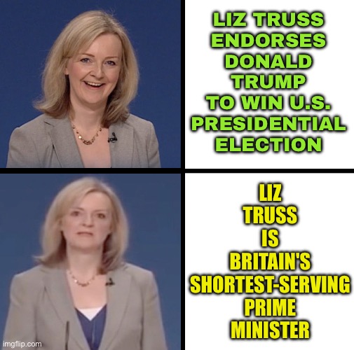 Liz Truss Endorses Donald Trump To Win Presidential Election | LIZ TRUSS
ENDORSES
DONALD
TRUMP
TO WIN U.S.
PRESIDENTIAL
ELECTION; LIZ
TRUSS
IS
BRITAIN'S
SHORTEST-SERVING
PRIME
MINISTER | image tagged in truss,united kingdom,donald trump,election,scumbag america,scumbag government | made w/ Imgflip meme maker