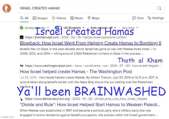 Truth is stranger than FICTION | Israel created Hamas; Thoth  al  Khem; Ya'll been BRAINWASHED | image tagged in israel created hamas,they own all news,stop suppressing the truth,this meme does not violate your policies,facts are facts | made w/ Imgflip meme maker