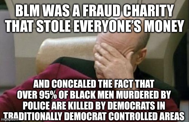 Captain Picard Facepalm Meme | BLM WAS A FRAUD CHARITY THAT STOLE EVERYONE’S MONEY AND CONCEALED THE FACT THAT OVER 95% OF BLACK MEN MURDERED BY POLICE ARE KILLED BY DEMOC | image tagged in memes,captain picard facepalm | made w/ Imgflip meme maker