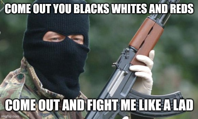 COME OUT YOU BLACKS WHITES AND REDS COME OUT AND FIGHT ME LIKE A LAD | image tagged in ira terrorist | made w/ Imgflip meme maker
