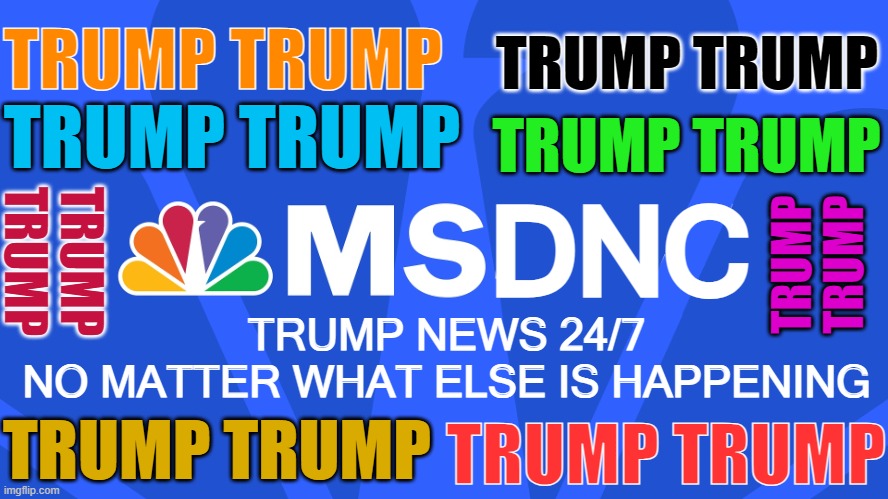 MSNBC 24/7 Coverage | TRUMP TRUMP; TRUMP TRUMP; TRUMP TRUMP; TRUMP TRUMP; DNC; TRUMP
TRUMP; TRUMP
TRUMP; TRUMP NEWS 24/7
NO MATTER WHAT ELSE IS HAPPENING; TRUMP TRUMP; TRUMP TRUMP | image tagged in donald trump,trump,trump derangement syndrome,tds,msnbc,maga | made w/ Imgflip meme maker