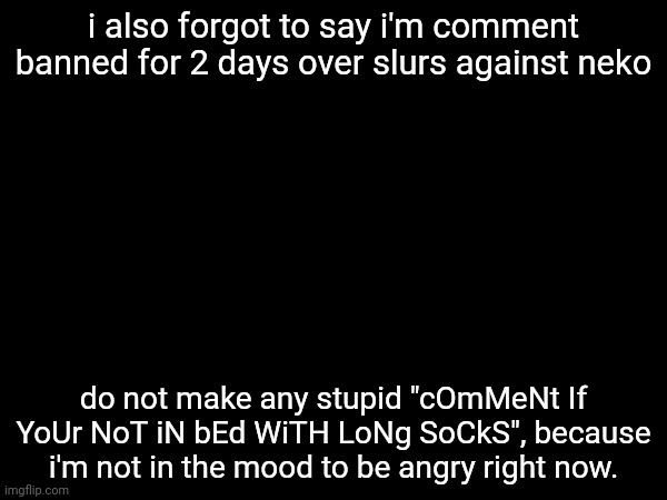 i also forgot to say i'm comment banned for 2 days over slurs against neko; do not make any stupid "cOmMeNt If YoUr NoT iN bEd WiTH LoNg SoCkS", because i'm not in the mood to be angry right now. | made w/ Imgflip meme maker