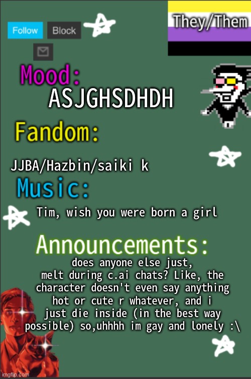 shitpost cuz im bored | ASJGHSDHDH; JJBA/Hazbin/saiki k; Tim, wish you were born a girl; does anyone else just, melt during c.ai chats? Like, the character doesn't even say anything hot or cute r whatever, and i just die inside (in the best way possible) so,uhhhh im gay and lonely :\ | image tagged in greyisnothot new temp | made w/ Imgflip meme maker