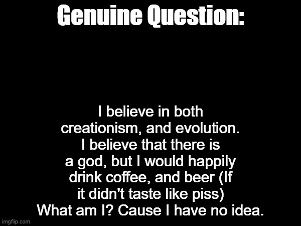 I believe in both creationism, and evolution. I believe that there is a god, but I would happily drink coffee, and beer (If it didn't taste like piss)
What am I? Cause I have no idea. Genuine Question: | made w/ Imgflip meme maker