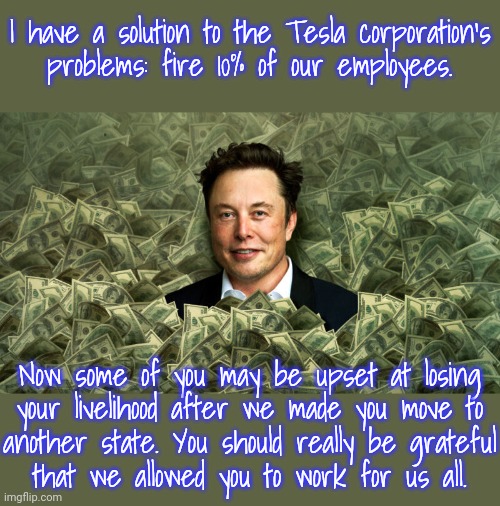 14,000 jobs suddenly gone. | I have a solution to the Tesla corporation's
problems: fire 10% of our employees. Now some of you may be upset at losing
your livelihood after we made you move to
another state. You should really be grateful
that we allowed you to work for us all. | image tagged in elon musk swimming in money,corporate greed,unemployed,shocking | made w/ Imgflip meme maker