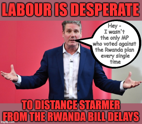 Starmer - Rwanda plan delays | LABOUR IS DESPERATE; 1st Rwanda flight was near 2yrs ago; AIRPORT; How the hell . . . LEFTY IMMIGRATION LAWYERS; How the hell . . . Burnham; Rayner; Starmer; PLAUSIBLE DENIABILITY !!! Taxi for Rayner ? #RR4PM;100's more Tax collectors; Higher Taxes Under Labour; We're Coming for You; Labour pledges to clamp down on Tax Dodgers; Higher Taxes under Labour; Rachel Reeves Angela Rayner Bovvered? Higher Taxes under Labour; Risks of voting Labour; * EU Re entry? * Mass Immigration? * Build on Greenbelt? * Rayner as our PM? * Ulez 20 mph fines? * Higher taxes? * UK Flag change? * Muslim takeover? * End of Christianity? * Economic collapse? TRIPLE LOCK' Anneliese Dodds Rwanda plan Quid Pro Quo UK/EU Illegal Migrant Exchange deal; UK not taking its fair share, EU Exchange Deal = People Trafficking !!! Starmer to Betray Britain, #Burden Sharing #Quid Pro Quo #100,000; #Immigration #Starmerout #Labour #wearecorbyn #KeirStarmer #DianeAbbott #McDonnell #cultofcorbyn #labourisdead #labourracism #socialistsunday #nevervotelabour #socialistanyday #Antisemitism #Savile #SavileGate #Paedo #Worboys #GroomingGangs #Paedophile #IllegalImmigration #Immigrants #Invasion #Starmeriswrong #SirSoftie #SirSofty #Blair #Steroids (AKA Keith) Labour Slippery Starmer ABBOTT BACK; Union Jack Flag in election campaign material; Concerns raised by Black, Asian and Minority ethnic (BAME) group & activists; Capt U-Turn; Hunt down Tax Dodgers; Higher tax under Labour;; Are we expected to earn a living if we can't 'GAME' the illegal immigration market; Starmer is Useless; Are we expected to earn a living now that the Rwanda plan has passed? Just think of the lives that could've been saved; Hey - 
I wasn't 
the only MP 
who voted against 
the Rwanda plan 
every single
time; TO DISTANCE STARMER FROM THE RWANDA BILL DELAYS | image tagged in slippery starmer,illegal immigration,stop boats rwanda,rayner tax evasion,capt u turn,20 mph ulez khan | made w/ Imgflip meme maker