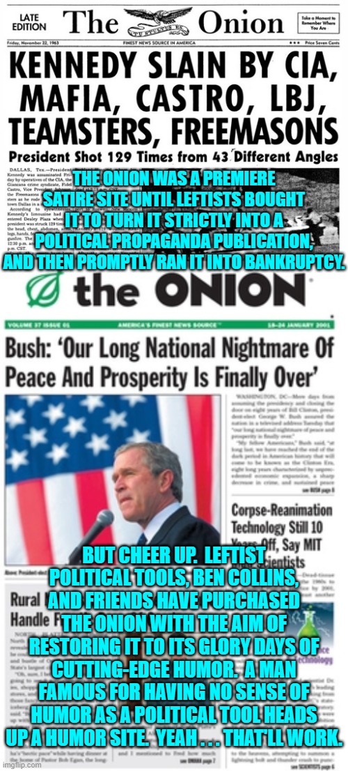 We are already laughing. | THE ONION WAS A PREMIERE SATIRE SITE UNTIL LEFTISTS BOUGHT IT TO TURN IT STRICTLY INTO A POLITICAL PROPAGANDA PUBLICATION, AND THEN PROMPTLY RAN IT INTO BANKRUPTCY. BUT CHEER UP.  LEFTIST POLITICAL TOOLS, BEN COLLINS, AND FRIENDS HAVE PURCHASED THE ONION WITH THE AIM OF RESTORING IT TO ITS GLORY DAYS OF CUTTING-EDGE HUMOR.  A MAN FAMOUS FOR HAVING NO SENSE OF HUMOR AS A POLITICAL TOOL HEADS UP A HUMOR SITE.  YEAH . . . THAT'LL WORK. | image tagged in yep | made w/ Imgflip meme maker