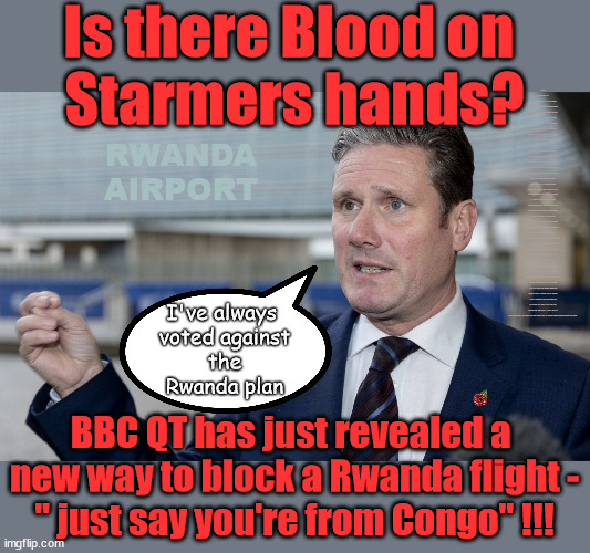 Blood on Starmers Hands? | Is there Blood on 
Starmers hands? LABOUR IS DESPERATE; 1st Rwanda flight was near 2yrs ago; AIRPORT; How the hell . . . LEFTY IMMIGRATION LAWYERS; How the hell . . . Burnham; Rayner; Starmer; PLAUSIBLE DENIABILITY !!! Taxi for Rayner ? #RR4PM;100's more Tax collectors; Higher Taxes Under Labour; We're Coming for You; Labour pledges to clamp down on Tax Dodgers; Higher Taxes under Labour; Rachel Reeves Angela Rayner Bovvered? Higher Taxes under Labour; Risks of voting Labour; * EU Re entry? * Mass Immigration? * Build on Greenbelt? * Rayner as our PM? * Ulez 20 mph fines? * Higher taxes? * UK Flag change? * Muslim takeover? * End of Christianity? * Economic collapse? TRIPLE LOCK' Anneliese Dodds Rwanda plan Quid Pro Quo UK/EU Illegal Migrant Exchange deal; UK not taking its fair share, EU Exchange Deal = People Trafficking !!! Starmer to Betray Britain, #Burden Sharing #Quid Pro Quo #100,000; #Immigration #Starmerout #Labour #wearecorbyn #KeirStarmer #DianeAbbott #McDonnell #cultofcorbyn #labourisdead #labourracism #socialistsunday #nevervotelabour #socialistanyday #Antisemitism #Savile #SavileGate #Paedo #Worboys #GroomingGangs #Paedophile #IllegalImmigration #Immigrants #Invasion #Starmeriswrong #SirSoftie #SirSofty #Blair #Steroids (AKA Keith) Labour Slippery Starmer ABBOTT BACK; Union Jack Flag in election campaign material; Concerns raised by Black, Asian and Minority ethnic (BAME) group & activists; Capt U-Turn; Hunt down Tax Dodgers; Higher tax under Labour;; Are we expected to earn a living if we can't 'GAME' the illegal immigration market; Starmer is Useless; Are we expected to earn a living now that the Rwanda plan has passed? Just think of the lives that could've been saved; Hey - I wasn't the only MP who voted against the Rwanda plan every single time; TO DISTANCE STARMER FROM THE RWANDA BILL DELAYS; RWANDA
AIRPORT; I've always 
voted against
 the 
Rwanda plan; BBC QT has just revealed a 
new way to block a Rwanda flight -
" just say you're from Congo" !!! | image tagged in slippery starmer,rayner tax evasion,illegal immigration,stop boats rwanda,20mph ulez khan,labourisdead | made w/ Imgflip meme maker