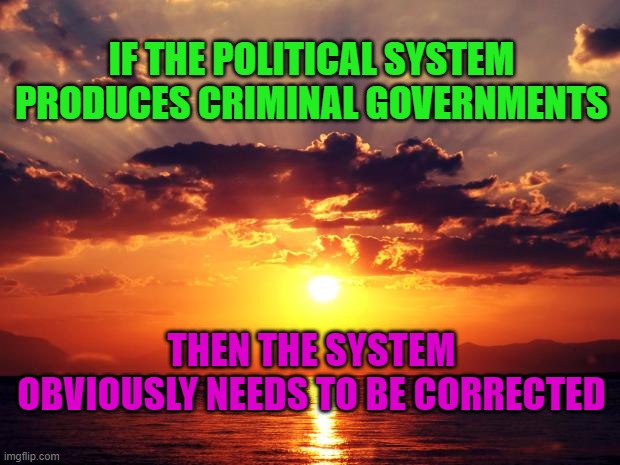 Sunset | IF THE POLITICAL SYSTEM PRODUCES CRIMINAL GOVERNMENTS; THEN THE SYSTEM OBVIOUSLY NEEDS TO BE CORRECTED | image tagged in sunset | made w/ Imgflip meme maker