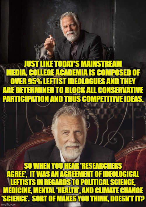 Well it makes conservatives think; but thinking is anathema to leftists; which is WHY they are leftists. | JUST LIKE TODAY'S MAINSTREAM MEDIA, COLLEGE ACADEMIA IS COMPOSED OF OVER 95% LEFTIST IDEOLOGUES AND THEY ARE DETERMINED TO BLOCK ALL CONSERVATIVE PARTICIPATION AND THUS COMPETITIVE IDEAS. SO WHEN YOU HEAR 'RESEARCHERS AGREE',  IT WAS AN AGREEMENT OF IDEOLOGICAL LEFTISTS IN REGARDS TO POLITICAL SCIENCE, MEDICINE, MENTAL 'HEALTH', AND CLIMATE CHANGE 'SCIENCE'.  SORT OF MAKES YOU THINK, DOESN'T IT? | image tagged in yep | made w/ Imgflip meme maker