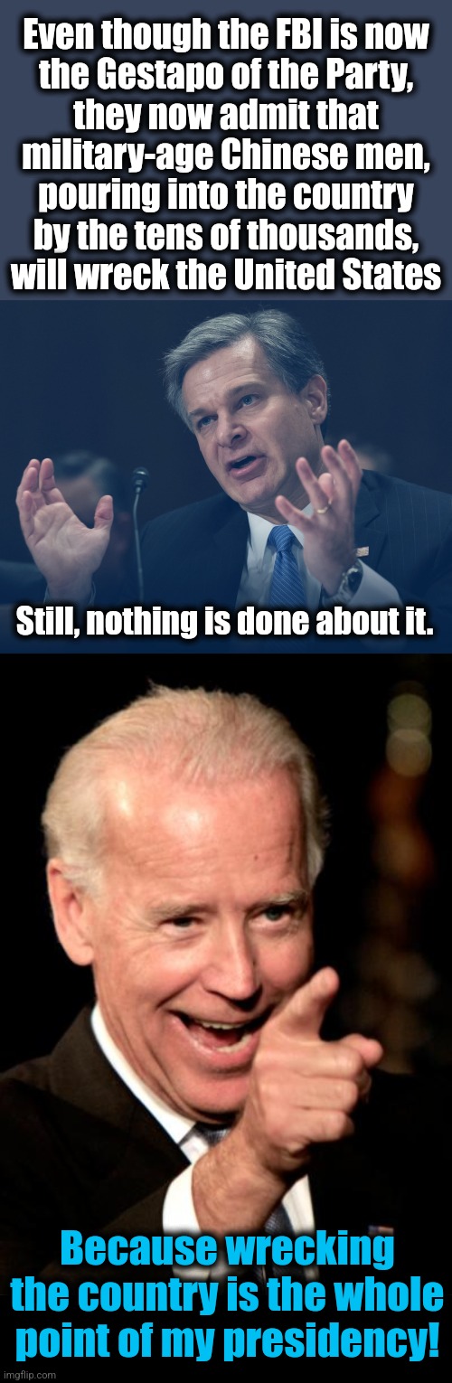 Still, nothing is done about it. Even though the FBI is now
the Gestapo of the Party,
they now admit that
military-age Chinese men,
pouring  | image tagged in if only you knew how bad things really are,memes,smilin biden,blank black | made w/ Imgflip meme maker