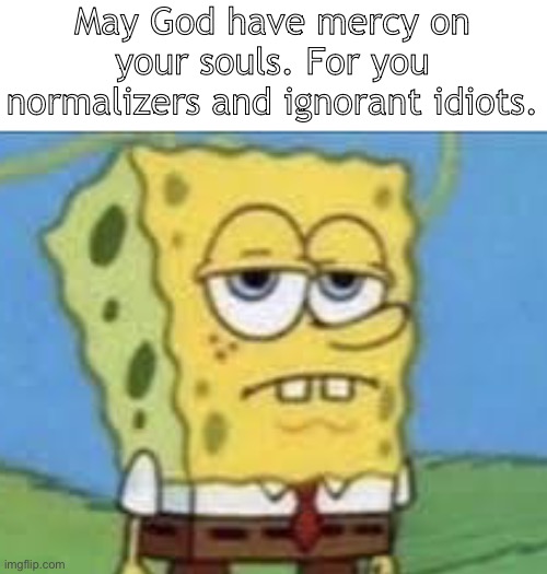 Enjoy the burning flames of hell with the monster you support | May God have mercy on your souls. For you normalizers and ignorant idiots. | image tagged in serious spongebob | made w/ Imgflip meme maker