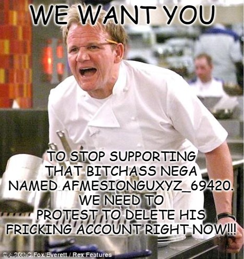 either bullying AFMESIONGUXYZ_69420 or die | WE WANT YOU; TO STOP SUPPORTING THAT BITCHASS NEGA NAMED AFMESIONGUXYZ_69420. WE NEED TO PROTEST TO DELETE HIS FRICKING ACCOUNT RIGHT NOW!!! | image tagged in memes,chef gordon ramsay | made w/ Imgflip meme maker