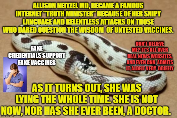 Snake Eating Itself | ALLISON NEITZEL MD, BECAME A FAMOUS INTERNET "TRUTH MINISTER" BECAUSE OF HER SNIPY LANGUAGE AND RELENTLESS ATTACKS ON THOSE WHO DARED QUESTION THE WISDOM  OF UNTESTED VACCINES. FAKE CREDENTIALS SUPPORT FAKE VACCINES; DON'T BELIEVE ME? IT'S ALL OVER REAL NEWS WEBSITES, AND EVEN CNN  ADMITS IT, ALBEIT VERY  BRIEFLY; AS IT TURNS OUT, SHE WAS LYING THE WHOLE TIME. SHE IS NOT NOW, NOR HAS SHE EVER BEEN, A DOCTOR. | image tagged in snake eating itself | made w/ Imgflip meme maker