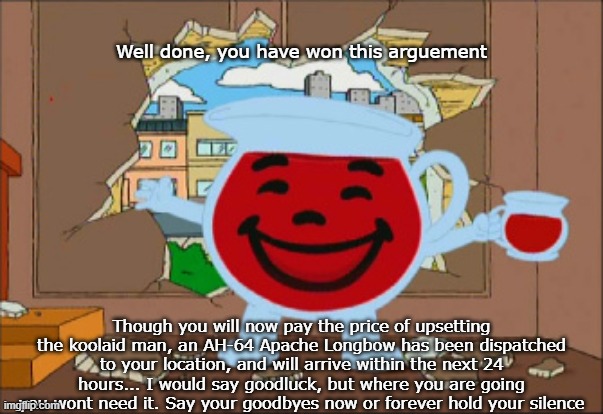 You have displeased the kool-aid man | Well done, you have won this arguement; Though you will now pay the price of upsetting the koolaid man, an AH-64 Apache Longbow has been dispatched to your location, and will arrive within the next 24 hours... I would say goodluck, but where you are going you wont need it. Say your goodbyes now or forever hold your silence | image tagged in kool aid man,attack helicopter,punishment | made w/ Imgflip meme maker