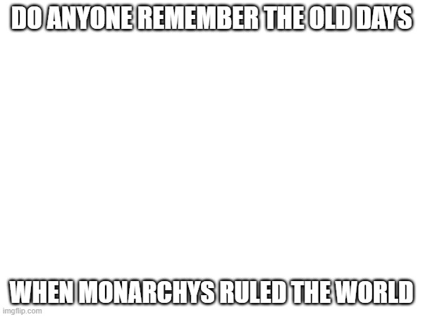 Name some monarchies below. Because i am bored | DO ANYONE REMEMBER THE OLD DAYS; WHEN MONARCHYS RULED THE WORLD | made w/ Imgflip meme maker