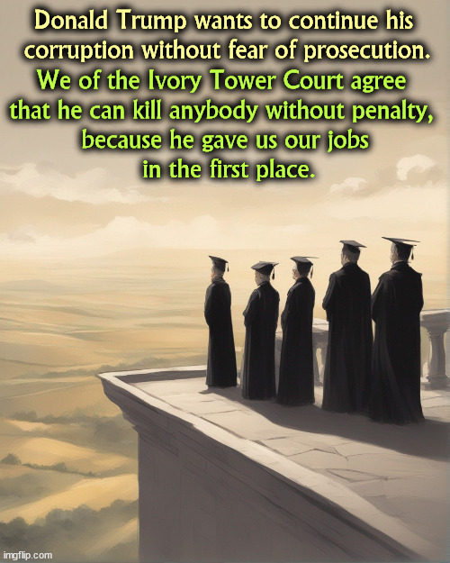 Donald Trump wants to continue his 

corruption without fear of prosecution. We of the Ivory Tower Court agree 
that he can kill anybody without penalty, 

because he gave us our jobs
 in the first place. | image tagged in supreme court,corrupt,radical,right wing,disgusting | made w/ Imgflip meme maker
