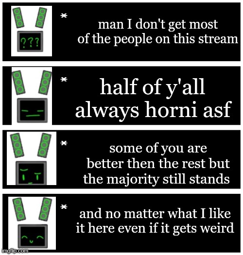y'all have to deal with my terrible cropping skills hehehe | man I don't get most of the people on this stream; half of y'all always horni asf; some of you are better then the rest but the majority still stands; and no matter what I like it here even if it gets weird | image tagged in 4 undertale textboxes,i,dont,know,if,this this is acurate or not | made w/ Imgflip meme maker