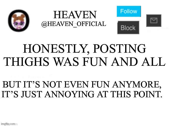 It was fun a few months ago but now it’s just plain | HONESTLY, POSTING THIGHS WAS FUN AND ALL; BUT IT’S NOT EVEN FUN ANYMORE, IT’S JUST ANNOYING AT THIS POINT. | image tagged in heaven s template | made w/ Imgflip meme maker