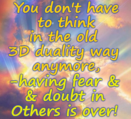 You don't need to think 3D anymore -no more fear! | You don't have
 to think 
in the old 
3D duality way 
anymore, -having fear &
& doubt in Others is over! | image tagged in 5d,ascension,love,no fear,no doubt | made w/ Imgflip meme maker