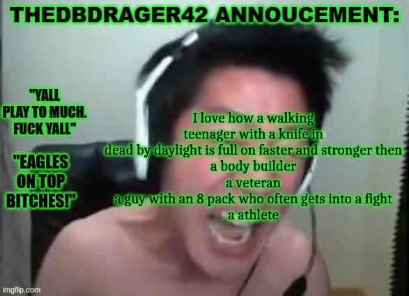 thedbdrager42s annoucement template | I love how a walking teenager with a knife in dead by daylight is full on faster and stronger then
a body builder
a veteran
a guy with an 8 pack who often gets into a fight
a athlete | image tagged in thedbdrager42s annoucement template | made w/ Imgflip meme maker