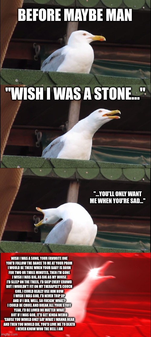 Maybe Man, the reality. | BEFORE MAYBE MAN; "WISH I WAS A STONE..."; "...YOU'LL ONLY WANT ME WHEN YOU'RE SAD..."; WISH I WAS A SONG, YOUR FAVORITE ONE
YOU'D FOLLOW THE DANCE TO ME AT YOUR PROM
I WOULD BE THERE WHEN YOUR BABY IS BORN
FOR TWO OR THREE MINUTES, THEN I'M GONE
I WISH I WAS BIG, AS BIG AS MY HOUSE
I'D SLEEP ON THE TREES, I'D SKIP EVERY CROWD
BUT I WOULDN'T FIT ON MY THERAPIST'S COUCH
GOD, I COULD REALLY USE HIM NOW
I WISH I WAS GOD, I'D NEVER TRIP UP
AND IF I DID, WELL, SO FUCKIN' WHAT?
I COULD BE CRUEL AND BREAK ALL YOUR STUFF
YEAH, I'D BE LOVED NO MATTER WHAT
BUT IF I WAS GOD, IT'D GET KINDA WEIRD
'CAUSE YOU WOULD ONLY SAY WHAT I WANNA HEAR
AND THEN YOU WOULD DIE, YOU'D LOVE ME TO DEATH
I NEVER KNOW WHO THE HELL I AM | image tagged in memes,inhaling seagull,the maybe man,ajr | made w/ Imgflip meme maker