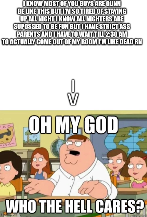 I KNOW MOST OF YOU GUYS ARE GUNN BE LIKE THIS BUT I'M SO TIRED OF STAYING UP ALL NIGHT I KNOW ALL NIGHTERS ARE SUPOSSED TO BE FUN BUT I HAVE STRICT ASS PARENTS AND I HAVE TO WAIT TILL 2:30 AM TO ACTUALLY COME OUT OF MY ROOM I'M LIKE DEAD RN; |
\/ | image tagged in oh my god who the hell cares | made w/ Imgflip meme maker