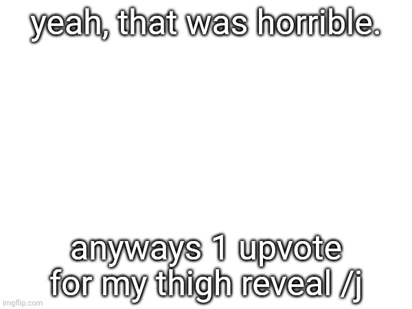 yeah, that was horrible. anyways 1 upvote for my thigh reveal /j | made w/ Imgflip meme maker