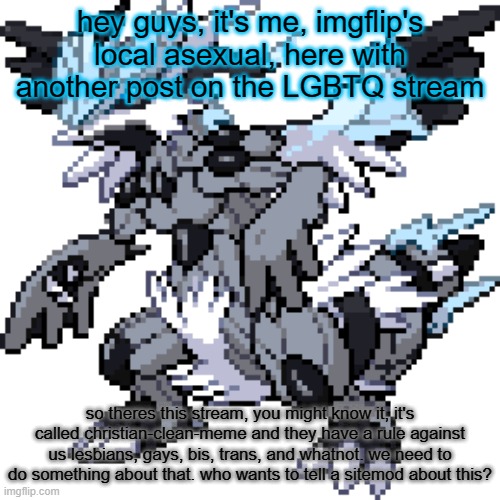 Zekyushiram | hey guys, it's me, imgflip's local asexual, here with another post on the LGBTQ stream; so theres this stream, you might know it, it's called christian-clean-meme and they have a rule against us lesbians, gays, bis, trans, and whatnot. we need to do something about that. who wants to tell a sitemod about this? | image tagged in zekyushiram | made w/ Imgflip meme maker