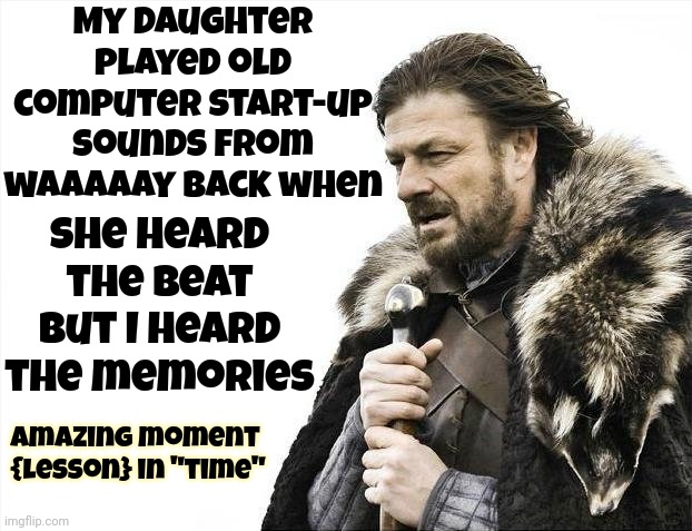 Time | My daughter played old computer start-up sounds from waaaaay back when; She heard the beat but I heard the memories; amazing moment  {lesson} in "time" | image tagged in memes,brace yourselves x is coming,time travel,yeah this is big brain time,time,it's time | made w/ Imgflip meme maker