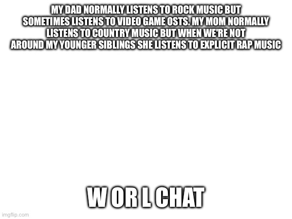 Give me the verdict | MY DAD NORMALLY LISTENS TO ROCK MUSIC BUT SOMETIMES LISTENS TO VIDEO GAME OSTS. MY MOM NORMALLY LISTENS TO COUNTRY MUSIC BUT WHEN WE'RE NOT AROUND MY YOUNGER SIBLINGS SHE LISTENS TO EXPLICIT RAP MUSIC; W OR L CHAT | image tagged in e | made w/ Imgflip meme maker