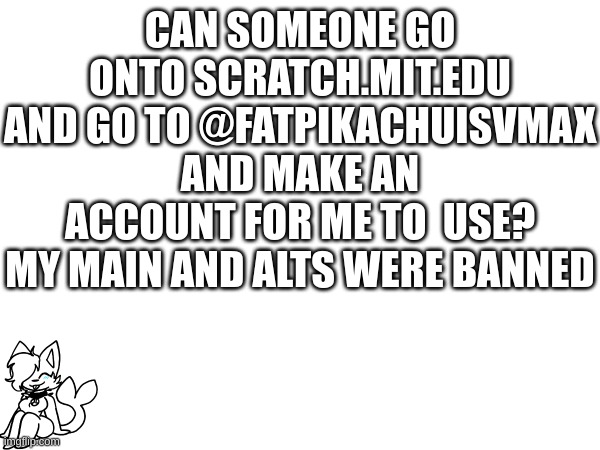 CAN SOMEONE GO ONTO SCRATCH.MIT.EDU AND GO TO @FATPIKACHUISVMAX AND MAKE AN ACCOUNT FOR ME TO  USE? MY MAIN AND ALTS WERE BANNED | made w/ Imgflip meme maker